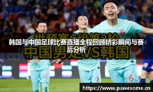 韩国与中国足球比赛直播全程回顾精彩瞬间与赛后分析